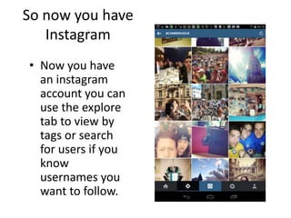 So now you have
Instagram
• Now you have
an instagram
account you can
use the explore
tab to view by
tags or search
for users if you
know
usernames you
want to follow.
 
