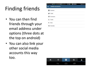 Finding friends
• You can then find
friends through your
email address under
options (three dots at
the top on android)
• You can also link your
other social media
accounts this way
too.
 