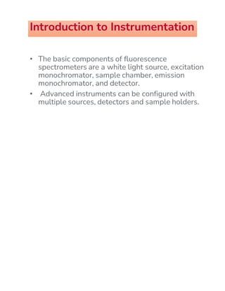 Introduction to Instrumentation
• The basic components of fluorescence
spectrometers are a white light source, excitation
monochromator, sample chamber, emission
monochromator, and detector.
• Advanced instruments can be configured with
multiple sources, detectors and sample holders.
 