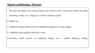 Signal conditioning Element
• This takes the output of the sensing element and converts it into a form more suitable for further
processing, usually a d.c. voltage, d.c. current or frequency signal.
Examples are:
 Deflection bridge which converts an impedance change into a voltage change
 Amplifier which amplifies millivolts to volts
 Oscillator which converts an impedance change into a variable frequency voltage.
 