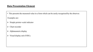 Data Presentation Element
• This presents the measured value in a form which can be easily recognized by the observer.
Examples are:
 Simple pointer–scale indicator
 Chart recorder
 Alphanumeric display
 Visual display unit (VDU).
 