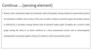 Continue ….(sensing element)
• Sensors with a mechanical output are commonly used as the primary sensing element in measurement systems
for mechanical variables such as force or flow rate. In order to obtain an electrical signal, this primary element
is followed by a secondary sensing element with an electrical output signal. Examples are a resistive strain
gauge sensing the strain in an elastic cantilever in a force measurement system, and an electromagnetic
tachogenerator sensing the angular velocity of a turbine in a flow measurement system.
 