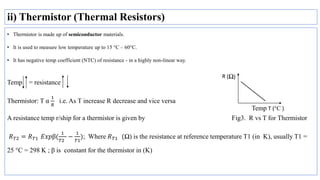 ii) Thermistor (Thermal Resistors)
• Thermistor is made up of semiconductor materials.
• It is used to measure low temperature up to 15 °C – 60°C.
• It has negative temp coefficient (NTC) of resistance - in a highly non-linear way.
Temp = resistance
Thermistor: T α
1
𝑅
i.e. As T increase R decrease and vice versa
A resistance temp r/ship for a thermistor is given by Fig3. R vs T for Thermistor
𝑅𝑇2 = 𝑅𝑇1 𝐸𝑥𝑝β(
1
𝑇2
−
1
𝑇1
); Where 𝑅𝑇1 (Ω) is the resistance at reference temperature T1 (in K), usually T1 =
25 °C = 298 K ; β is constant for the thermistor in (K)
Temp T (°C )
 