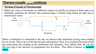 Thermo-couple ,,,,,,,continue
• Working Principle of Thermocouple
• When two wires of dissimilar (or different) metals (A and B) are joined at both ends, two
bimetallic junctions are formed. One junction (jun) is heated using heater & other jun is
immersed in water.
When a multimeter is connected in the ckt, we observe that multimeter giving some reading
(in mv level). This is the vol b/n the hot and cold junction. Now, if we increase the temp of hot
jun using heater the reading on the multimeter also increases. This follows that, the vol b/n
this two juns is the function of temperature d/ce b/n them. This effect is known as seebeck
effect.
Hot
junction Cold
junction
Multimeter
A
B
 