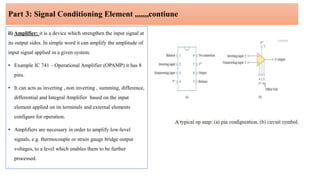 Part 3: Signal Conditioning Element ,,,,,,,contiune
ii) Amplifier: it is a device which strengthen the input signal at
its output sides. In simple word it can amplify the amplitude of
input signal applied in a given system.
• Example IC 741 – Operational Amplifier (OPAMP) it has 8
pins.
• It can acts as inverting , non inverting , summing, difference,
differential and Integral Amplifier based on the input
element applied on its terminals and external elements
configure for operation.
• Amplifiers are necessary in order to amplify low-level
signals, e.g. thermocouple or strain gauge bridge output
voltages, to a level which enables them to be further
processed.
•
 