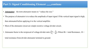 Part 3: Signal Conditioning Element ,,,,,,,contiune
• Attenuator: the term attenuator means to “ reduce the size.”
• The purpose of attenuator is to reduce the amplitude of input signal. If the vertical input signal is high,
then attenuated before applying it to the vertical amplifier.
• Most of the attenuator circuit are simple resistive voltage divider circuit.
• Attenuator factor is the reciprocal of voltage divider ratio (
𝑉𝑂
𝑉𝑖
=
𝑅
𝑅𝑡
). Where Rt = total Resistance , R =
total resistance from divider attenuator terminal to ground.
 