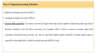 Part 4: Signal processing Element
• Digital-to-analogue converters (DACs)
• Analogue-to-digital converters (ADCs)
• Need of ADC and DAC: To connect one form of signal with other circuit capable of processing other type data it
becomes essential to use the above converters. For example: ADC is used to convert an analog signal from
transducers measuring temp, pressure, etc. into an equivalent digital signals. Similarly if analog output signal is
required in some application, digital to analog converter (DAC) is used.
 