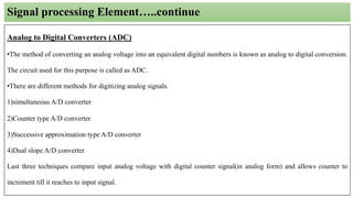 Signal processing Element…..continue
Analog to Digital Converters (ADC)
•The method of converting an analog voltage into an equivalent digital numbers is known as analog to digital conversion.
The circuit used for this purpose is called as ADC.
•There are different methods for digitizing analog signals.
1)simultaneous A/D converter
2)Counter type A/D converter
3)Successive approximation type A/D converter
4)Dual slope A/D converter
Last three techniques compare input analog voltage with digital counter signal(in analog form) and allows counter to
increment till it reaches to input signal.
 