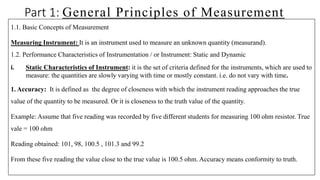 Part 1: General Principles of Measurement
1.1. Basic Concepts of Measurement
Measuring Instrument: It is an instrument used to measure an unknown quantity (measurand).
1.2. Performance Characteristics of Instrumentation / or Instrument: Static and Dynamic
i. Static Characteristics of Instrument: it is the set of criteria defined for the instruments, which are used to
measure: the quantities are slowly varying with time or mostly constant. i.e. do not vary with time.
1. Accuracy: It is defined as the degree of closeness with which the instrument reading approaches the true
value of the quantity to be measured. Or it is closeness to the truth value of the quantity.
Example: Assume that five reading was recorded by five different students for measuring 100 ohm resistor. True
vale = 100 ohm
Reading obtained: 101, 98, 100.5 , 101.3 and 99.2
From these five reading the value close to the true value is 100.5 ohm. Accuracy means conformity to truth.
 