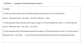 Continue ….( purpose of measurement system )
Example:
1. If the True value of the resistor is 100 ohm and the measured value of it is 102 ohm, then
Error E = Measured value – true value = 102 ohm -100 ohm = 2 ohm.
2. If the measured value of the flow rate of gas in a pipe is 11.0 m3/h and the true value is 11.2 m3/h, then the
error E = Measured value – true value = -0.2 m3/h.
3. If the measured value of the rotational speed of an engine is 3140 rpm and the true value is 3133 rpm, then E =
Measured value – true value = +7 rpm. Error is the main performance indicator for a measurement system.
 