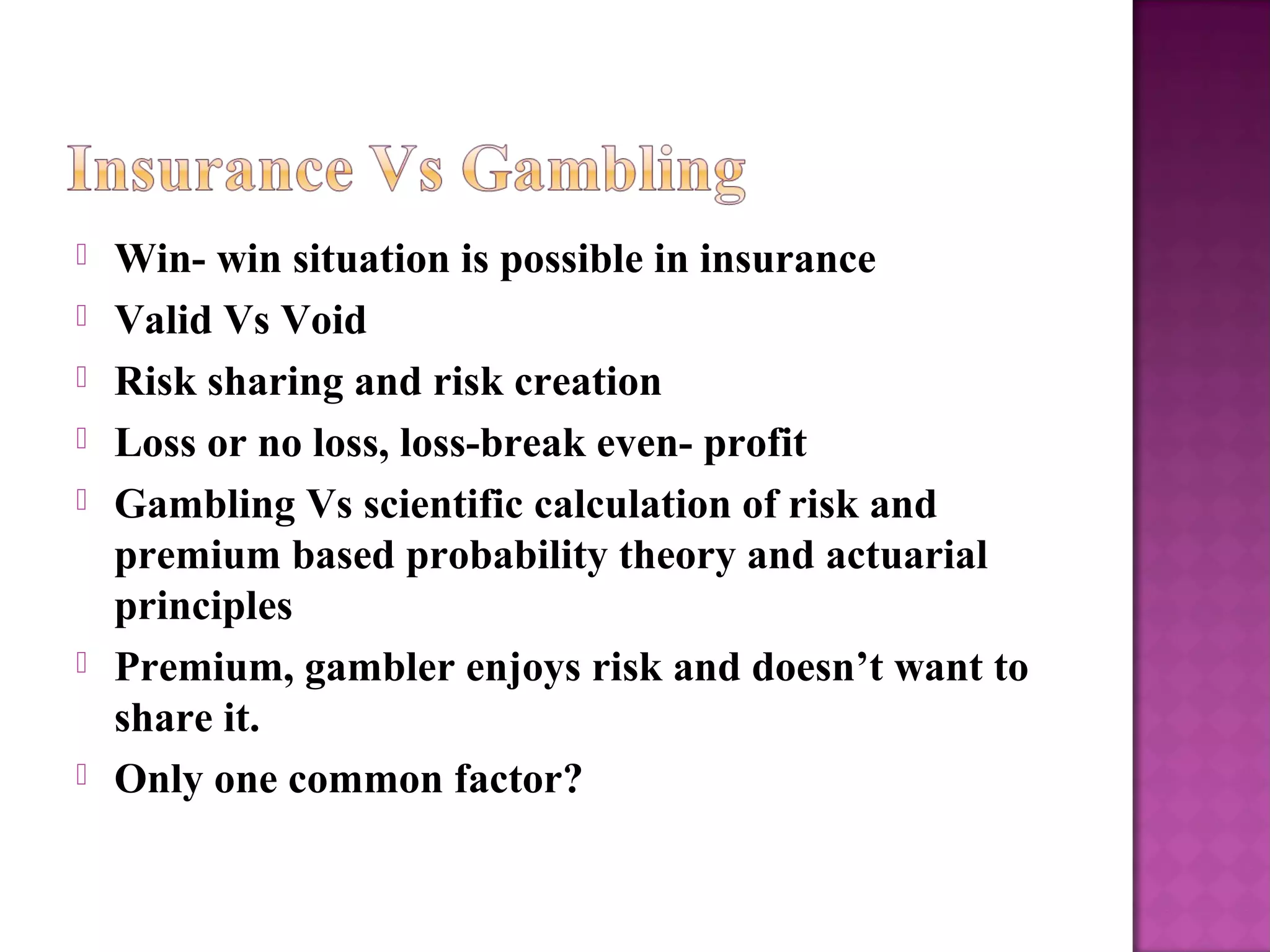  Win- win situation is possible in insurance
 Valid Vs Void
 Risk sharing and risk creation
 Loss or no loss, loss-break even- profit
 Gambling Vs scientific calculation of risk and
premium based probability theory and actuarial
principles
 Premium, gambler enjoys risk and doesn’t want to
share it.
 Only one common factor?
 