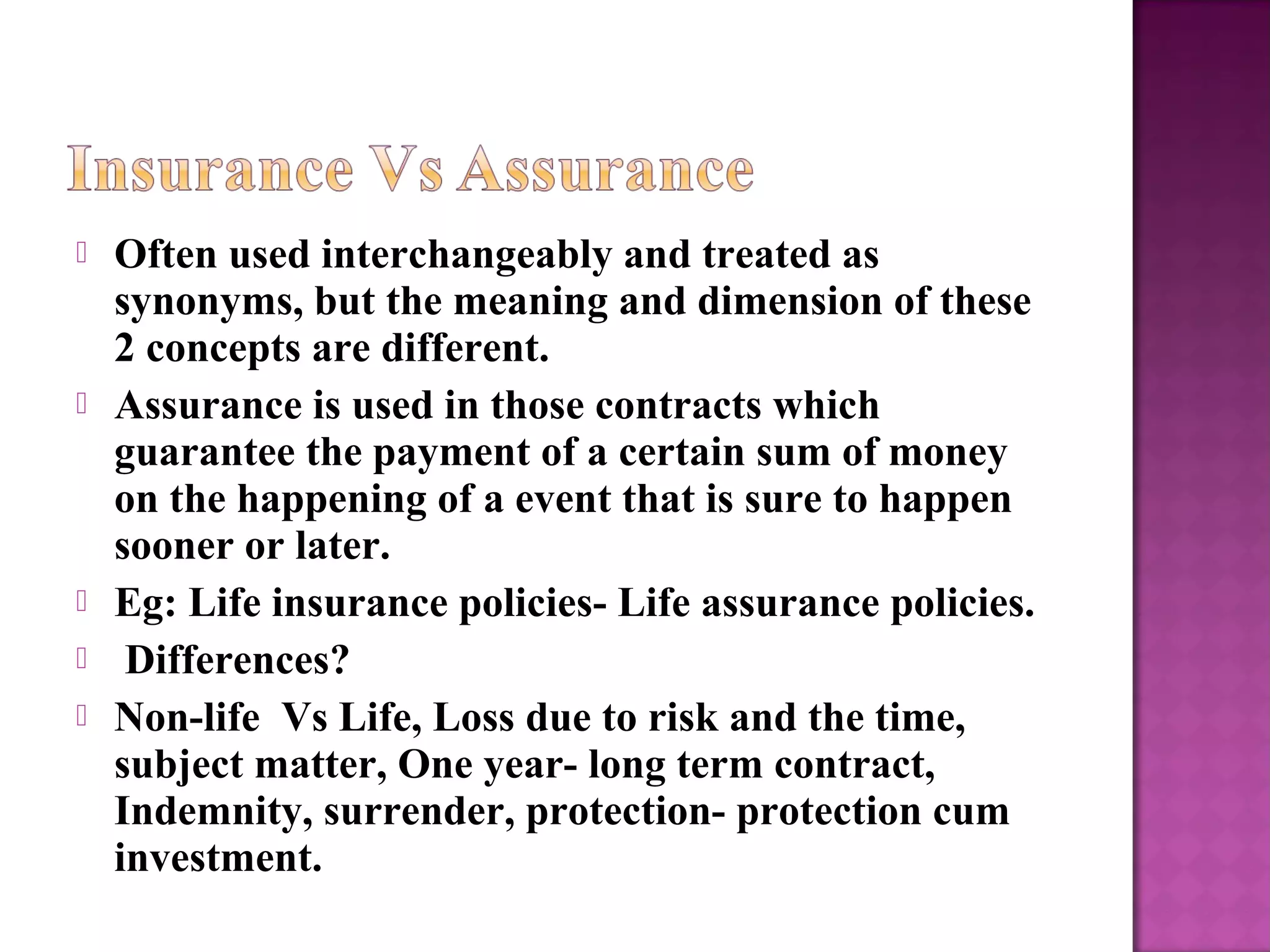  Often used interchangeably and treated as
synonyms, but the meaning and dimension of these
2 concepts are different.
 Assurance is used in those contracts which
guarantee the payment of a certain sum of money
on the happening of a event that is sure to happen
sooner or later.
 Eg: Life insurance policies- Life assurance policies.
 Differences?
 Non-life Vs Life, Loss due to risk and the time,
subject matter, One year- long term contract,
Indemnity, surrender, protection- protection cum
investment.
 