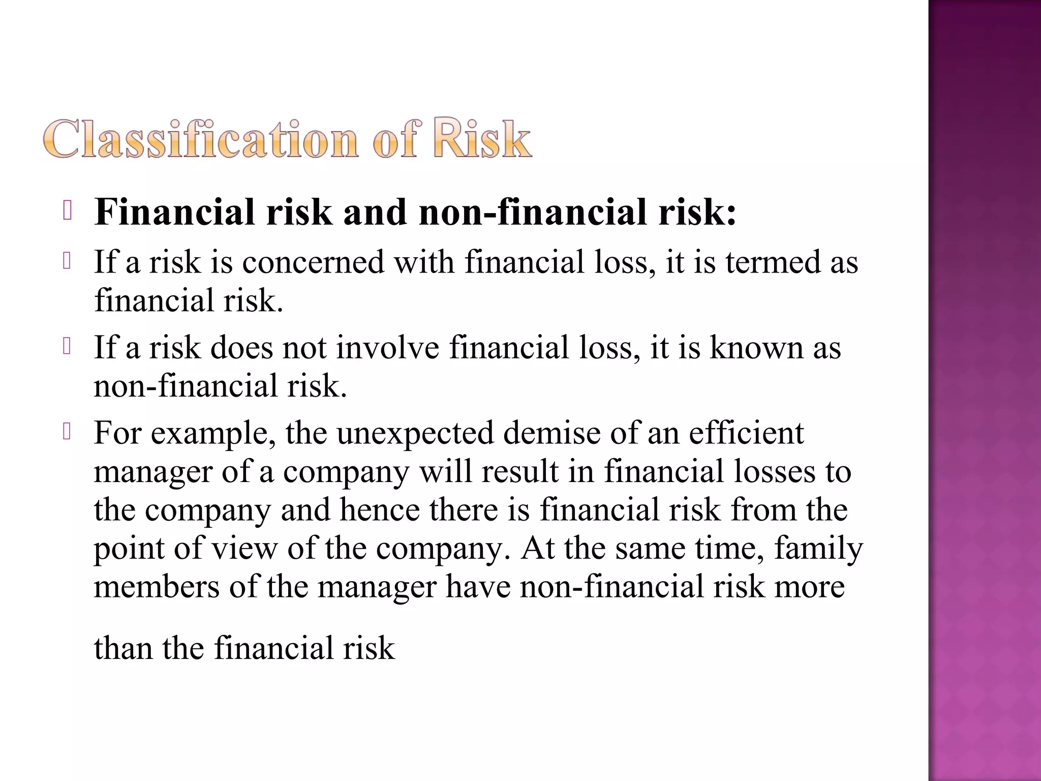  Financial risk and non-financial risk:
 If a risk is concerned with financial loss, it is termed as
financial risk.
 If a risk does not involve financial loss, it is known as
non-financial risk.
 For example, the unexpected demise of an efficient
manager of a company will result in financial losses to
the company and hence there is financial risk from the
point of view of the company. At the same time, family
members of the manager have non-financial risk more
than the financial risk
 