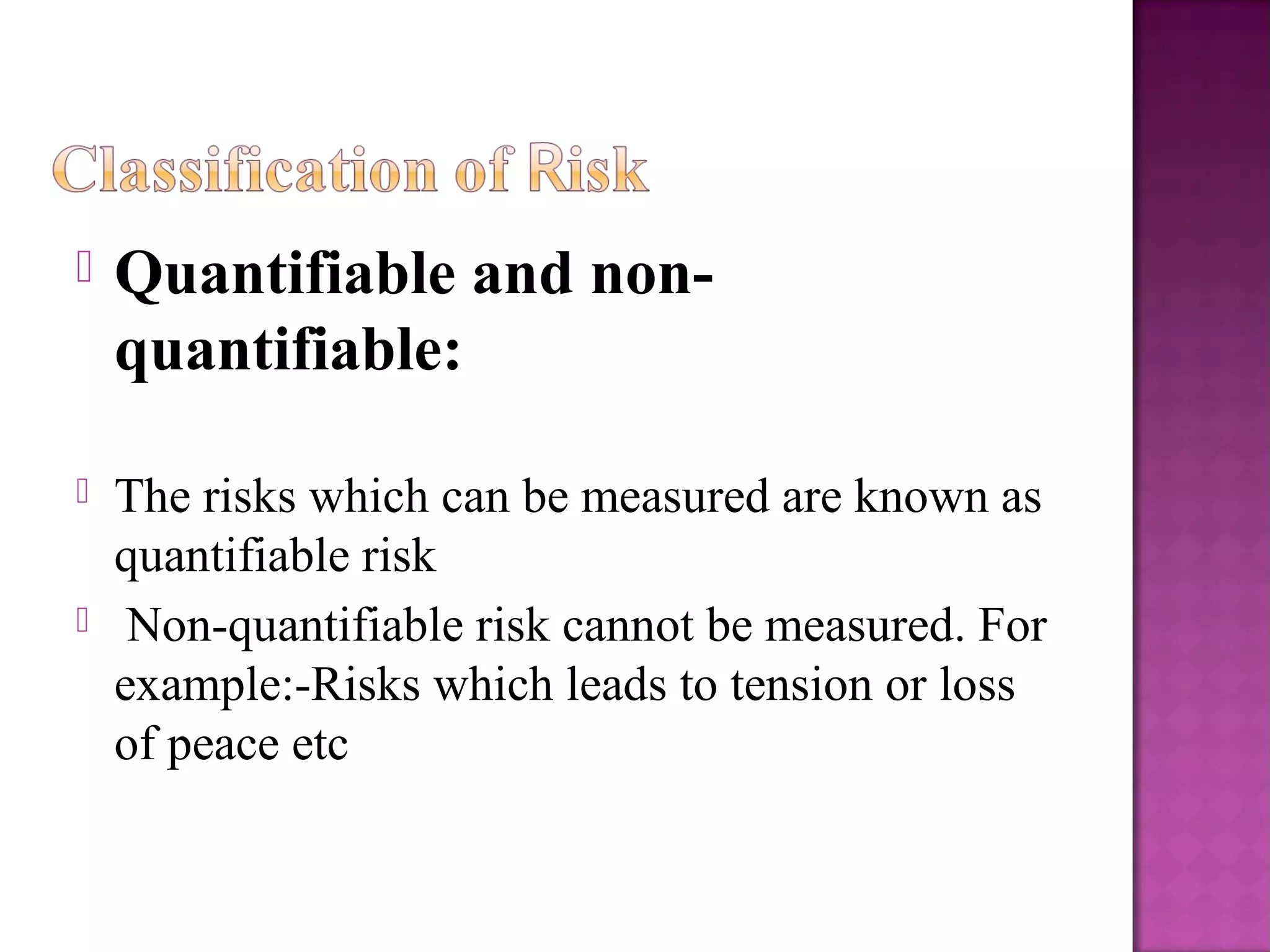  Quantifiable and non-
quantifiable:
 The risks which can be measured are known as
quantifiable risk
 Non-quantifiable risk cannot be measured. For
example:-Risks which leads to tension or loss
of peace etc
 