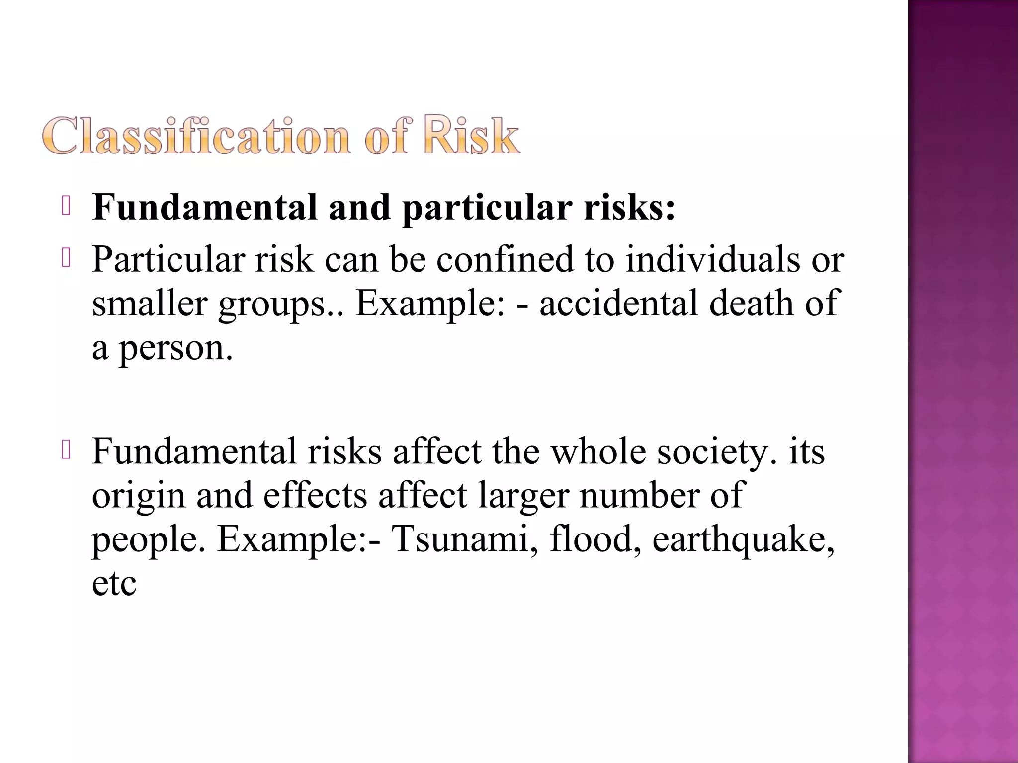  Fundamental and particular risks:
 Particular risk can be confined to individuals or
smaller groups.. Example: - accidental death of
a person.
 Fundamental risks affect the whole society. its
origin and effects affect larger number of
people. Example:- Tsunami, flood, earthquake,
etc
 