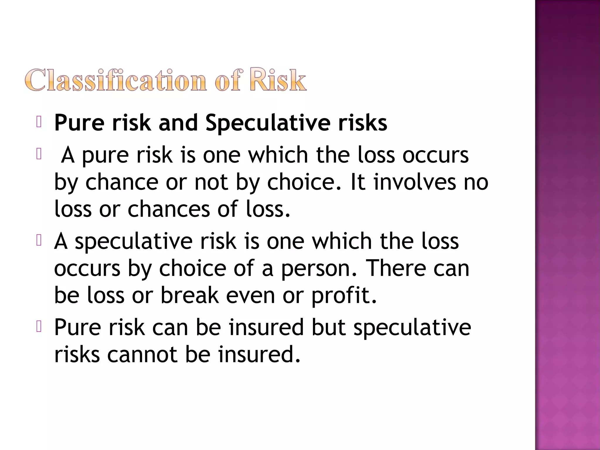  Pure risk and Speculative risks
 A pure risk is one which the loss occurs
by chance or not by choice. It involves no
loss or chances of loss.
 A speculative risk is one which the loss
occurs by choice of a person. There can
be loss or break even or profit.
 Pure risk can be insured but speculative
risks cannot be insured.
 