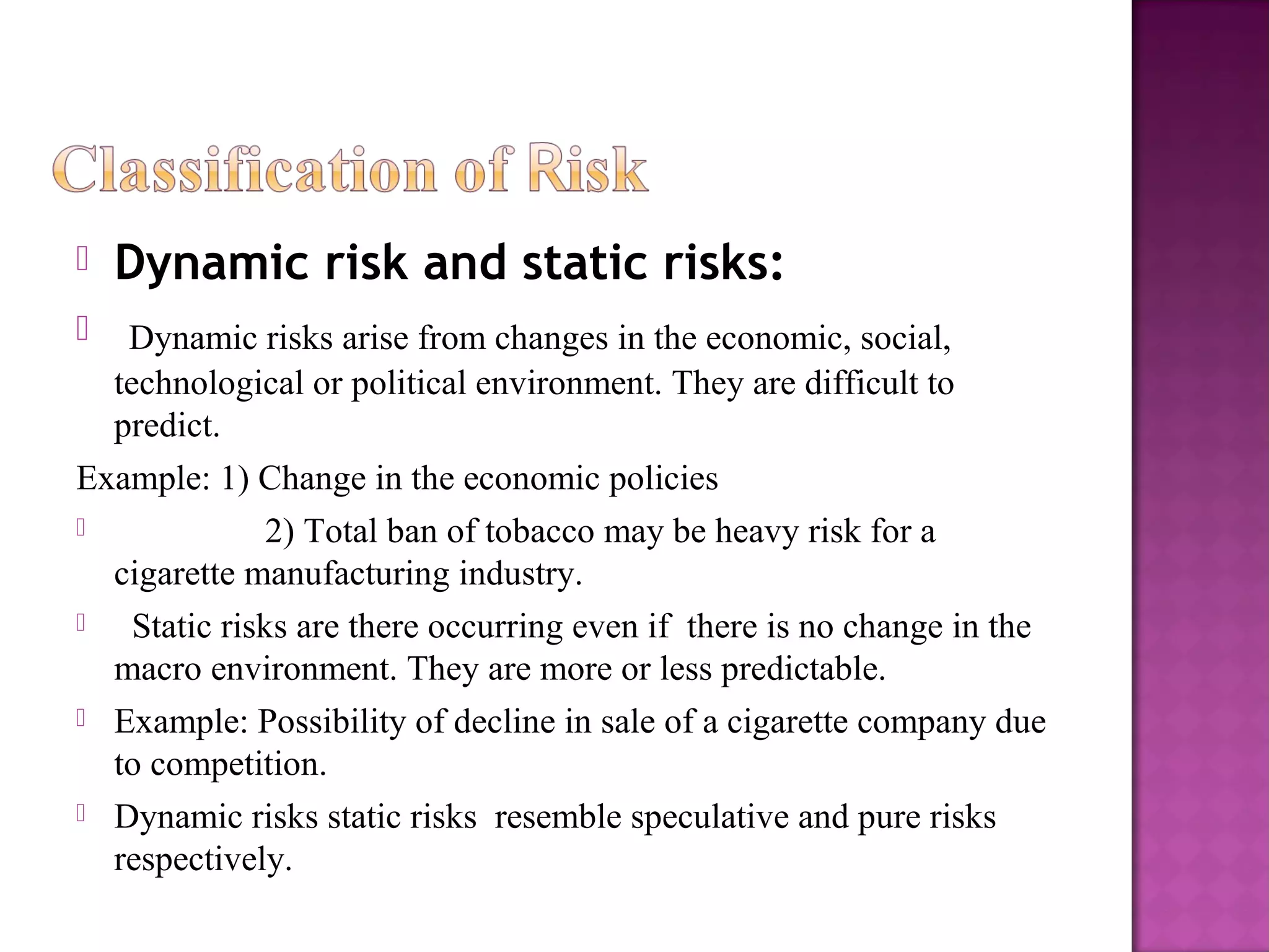 Dynamic risk and static risks:
 Dynamic risks arise from changes in the economic, social,
technological or political environment. They are difficult to
predict.
Example: 1) Change in the economic policies
 2) Total ban of tobacco may be heavy risk for a
cigarette manufacturing industry.
 Static risks are there occurring even if there is no change in the
macro environment. They are more or less predictable.
 Example: Possibility of decline in sale of a cigarette company due
to competition.
 Dynamic risks static risks resemble speculative and pure risks
respectively.
 