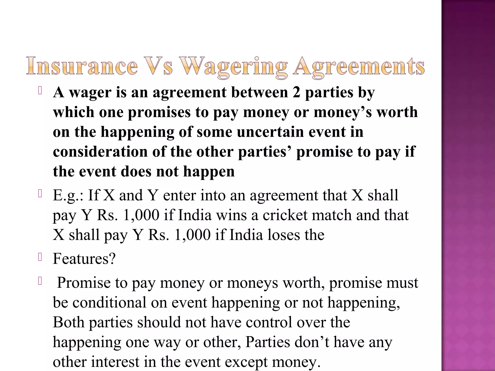  A wager is an agreement between 2 parties by
which one promises to pay money or money’s worth
on the happening of some uncertain event in
consideration of the other parties’ promise to pay if
the event does not happen
 E.g.: If X and Y enter into an agreement that X shall
pay Y Rs. 1,000 if India wins a cricket match and that
X shall pay Y Rs. 1,000 if India loses the
 Features?
 Promise to pay money or moneys worth, promise must
be conditional on event happening or not happening,
Both parties should not have control over the
happening one way or other, Parties don’t have any
other interest in the event except money.
 