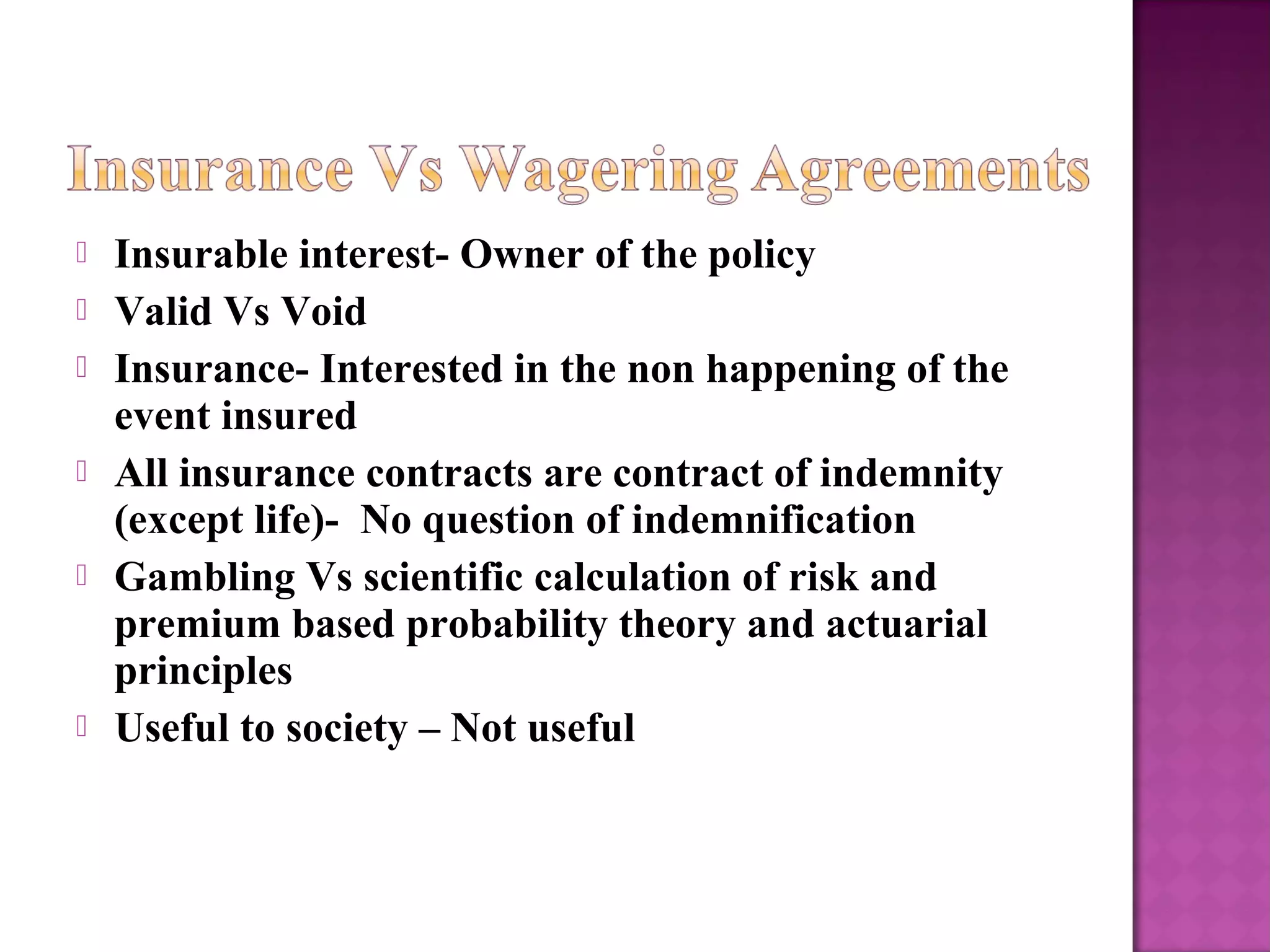  Insurable interest- Owner of the policy
 Valid Vs Void
 Insurance- Interested in the non happening of the
event insured
 All insurance contracts are contract of indemnity
(except life)- No question of indemnification
 Gambling Vs scientific calculation of risk and
premium based probability theory and actuarial
principles
 Useful to society – Not useful
 