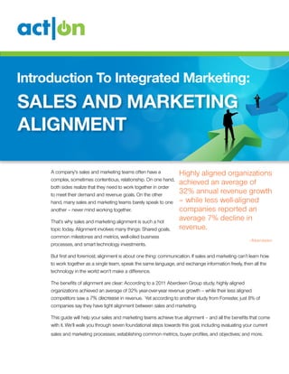Introduction To Integrated Marketing:

sales and marketing
alignment
A company’s sales and marketing teams often have a
complex, sometimes contentious, relationship. On one hand,
both sides realize that they need to work together in order
to meet their demand and revenue goals. On the other
hand, many sales and marketing teams barely speak to one
another – never mind working together.
That’s why sales and marketing alignment is such a hot
topic today. Alignment involves many things: Shared goals,
common milestones and metrics, well-oiled business
processes, and smart technology investments.

Highly aligned organizations
achieved an average of
32% annual revenue growth
– while less well-aligned
companies reported an
average 7% decline in
revenue.
-A berdeen

But first and foremost, alignment is about one thing: communication. If sales and marketing can’t learn how
to work together as a single team, speak the same language, and exchange information freely, then all the
technology in the world won’t make a difference.
The benefits of alignment are clear: According to a 2011 Aberdeen Group study, highly aligned
organizations achieved an average of 32% year-over-year revenue growth – while their less aligned
competitors saw a 7% decrease in revenue. Yet according to another study from Forrester, just 8% of
companies say they have tight alignment between sales and marketing.
This guide will help your sales and marketing teams achieve true alignment – and all the benefits that come
with it. We’ll walk you through seven foundational steps towards this goal, including evaluating your current
sales and marketing processes; establishing common metrics, buyer profiles, and objectives; and more.

 