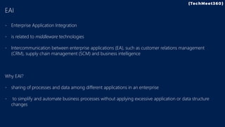 EAI
- Enterprise Application Integration
- is related to middleware technologies
- Intercommunication between enterprise applications (EA), such as customer relations management
(CRM), supply chain management (SCM) and business intelligence
Why EAI?
- sharing of processes and data among different applications in an enterprise
- to simplify and automate business processes without applying excessive application or data structure
changes
 