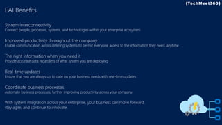 EAI Benefits
System interconnectivity
Connect people, processes, systems, and technologies within your enterprise ecosystem
Improved productivity throughout the company
Enable communication across differing systems to permit everyone access to the information they need, anytime
The right information when you need it
Provide accurate data regardless of what system you are deploying
Real-time updates
Ensure that you are always up to date on your business needs with real-time updates
Coordinate business processes
Automate business processes, further improving productivity across your company
With system integration across your enterprise, your business can move forward,
stay agile, and continue to innovate.
 