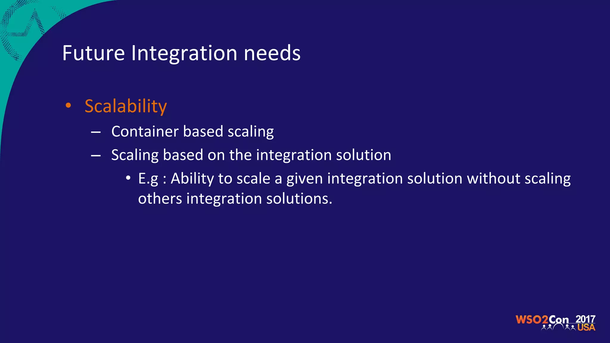 Future Integration needs
• Scalability
– Container based scaling
– Scaling based on the integration solution
• E.g : Ability to scale a given integration solution without scaling
others integration solutions.
 