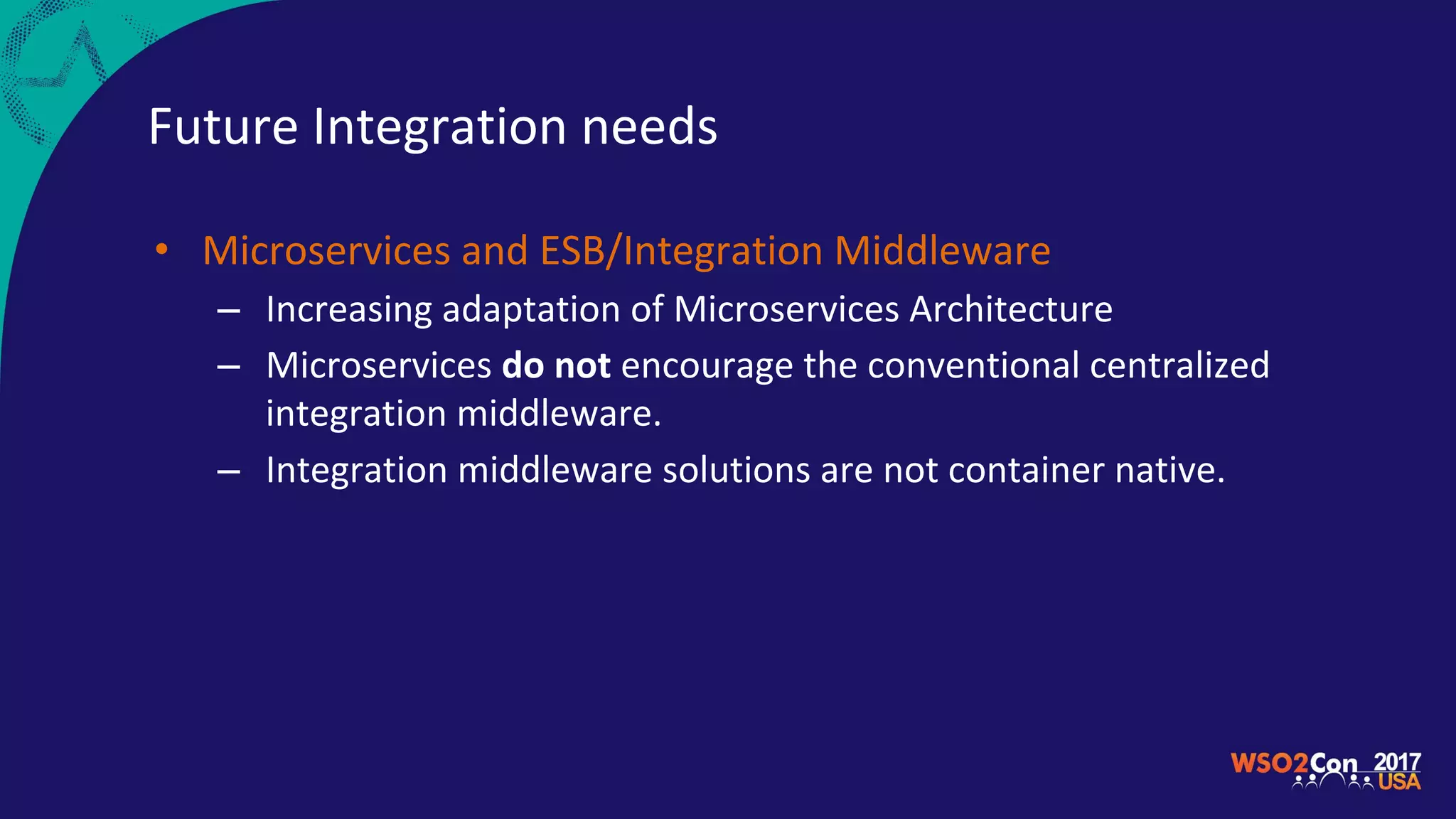 Future Integration needs
• Microservices and ESB/Integration Middleware
– Increasing adaptation of Microservices Architecture
– Microservices do not encourage the conventional centralized
integration middleware.
– Integration middleware solutions are not container native.
 