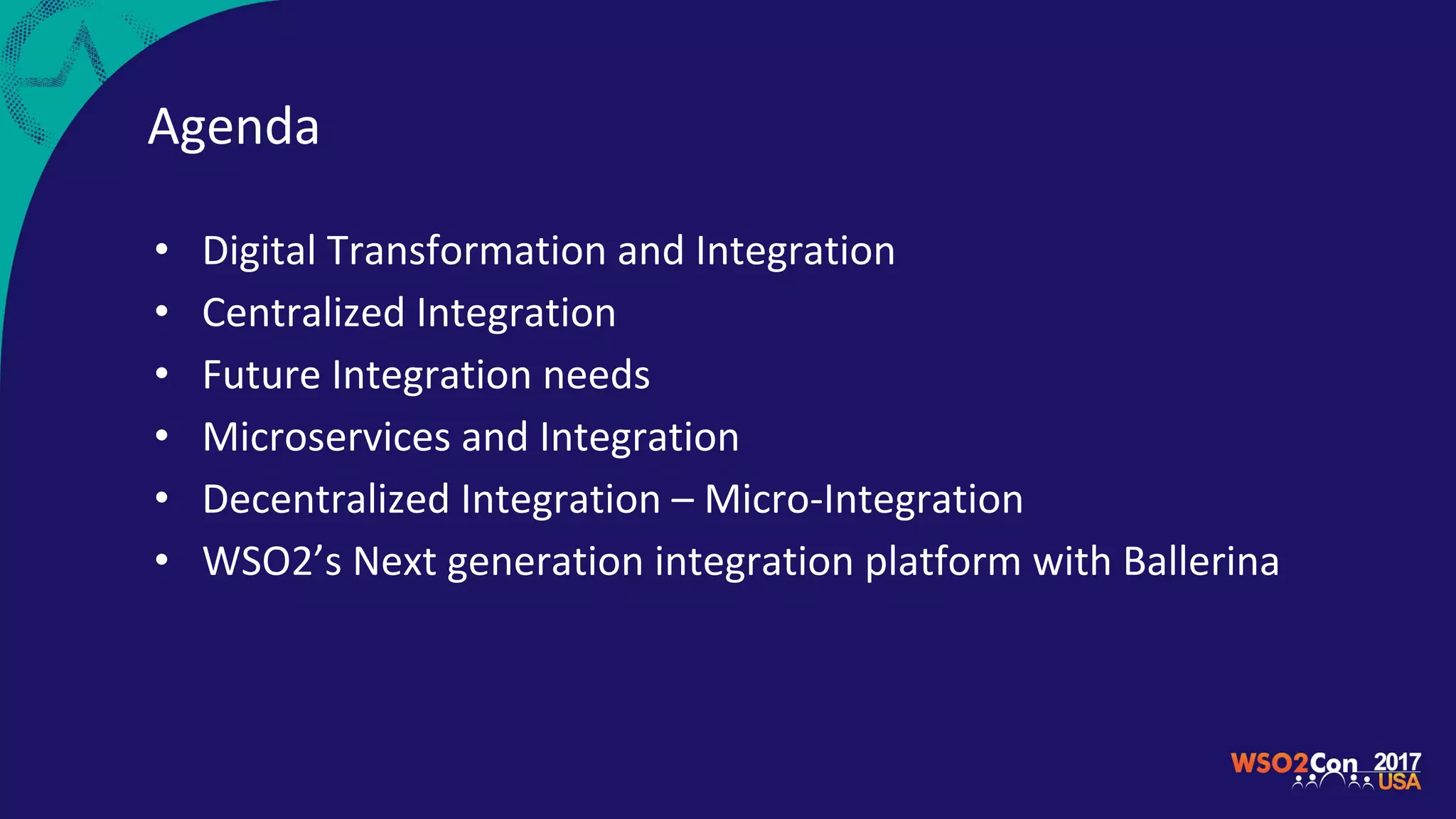 Agenda
• Digital Transformation and Integration
• Centralized Integration
• Future Integration needs
• Microservices and Integration
• Decentralized Integration – Micro-Integration
• WSO2’s Next generation integration platform with Ballerina
 
