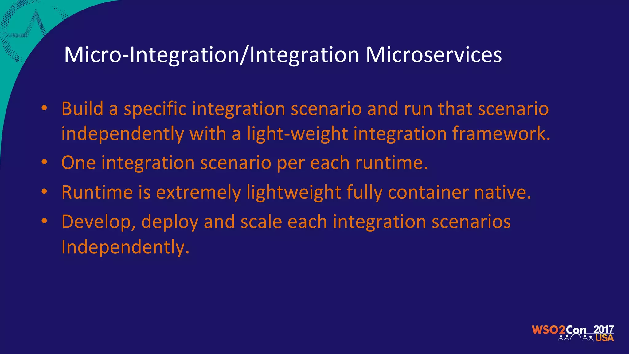 Micro-Integration/Integration Microservices
• Build a specific integration scenario and run that scenario
independently with a light-weight integration framework.
• One integration scenario per each runtime.
• Runtime is extremely lightweight fully container native.
• Develop, deploy and scale each integration scenarios
Independently.
 