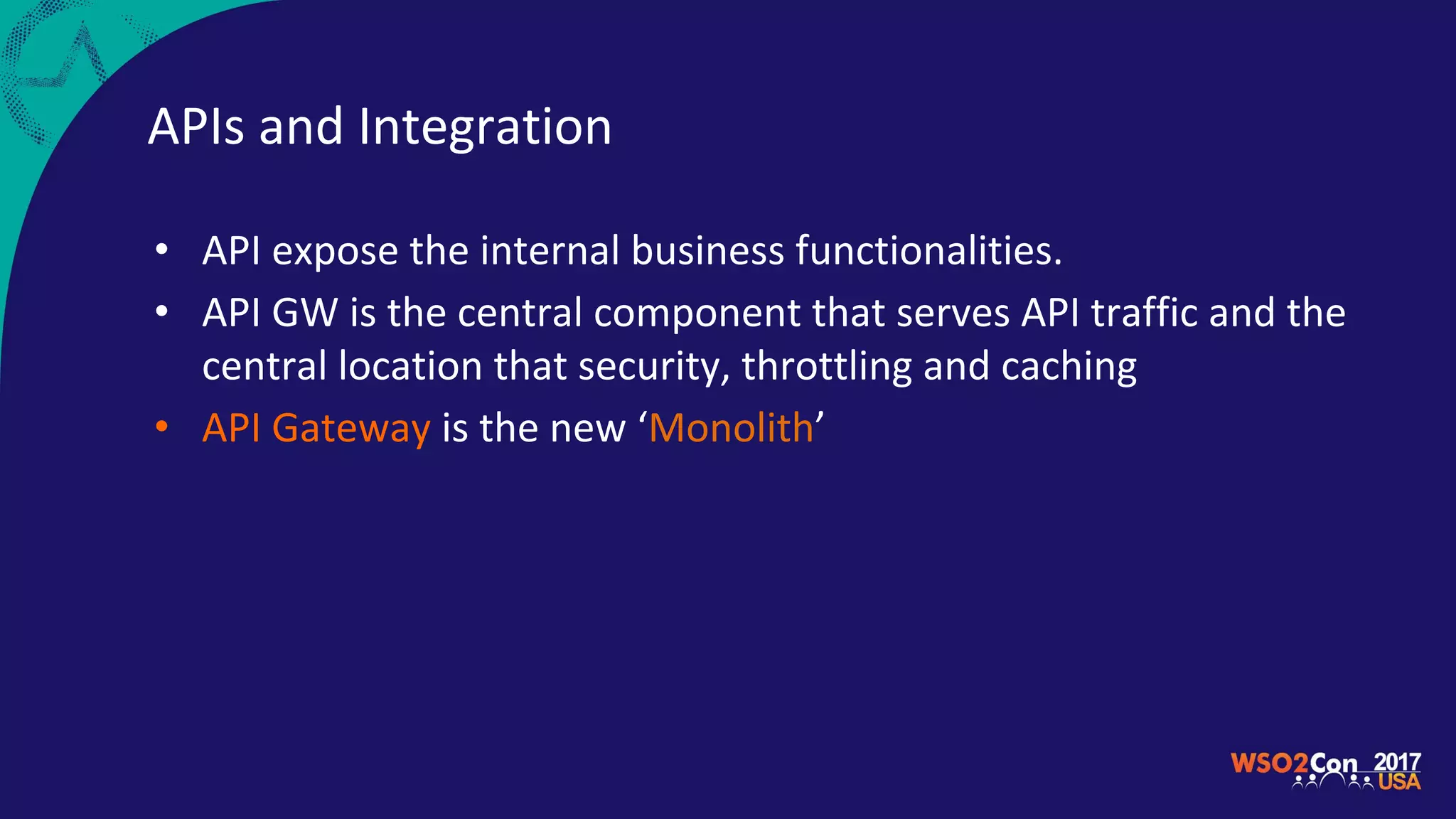 APIs and Integration
• API expose the internal business functionalities.
• API GW is the central component that serves API traffic and the
central location that security, throttling and caching
• API Gateway is the new ‘Monolith’
 