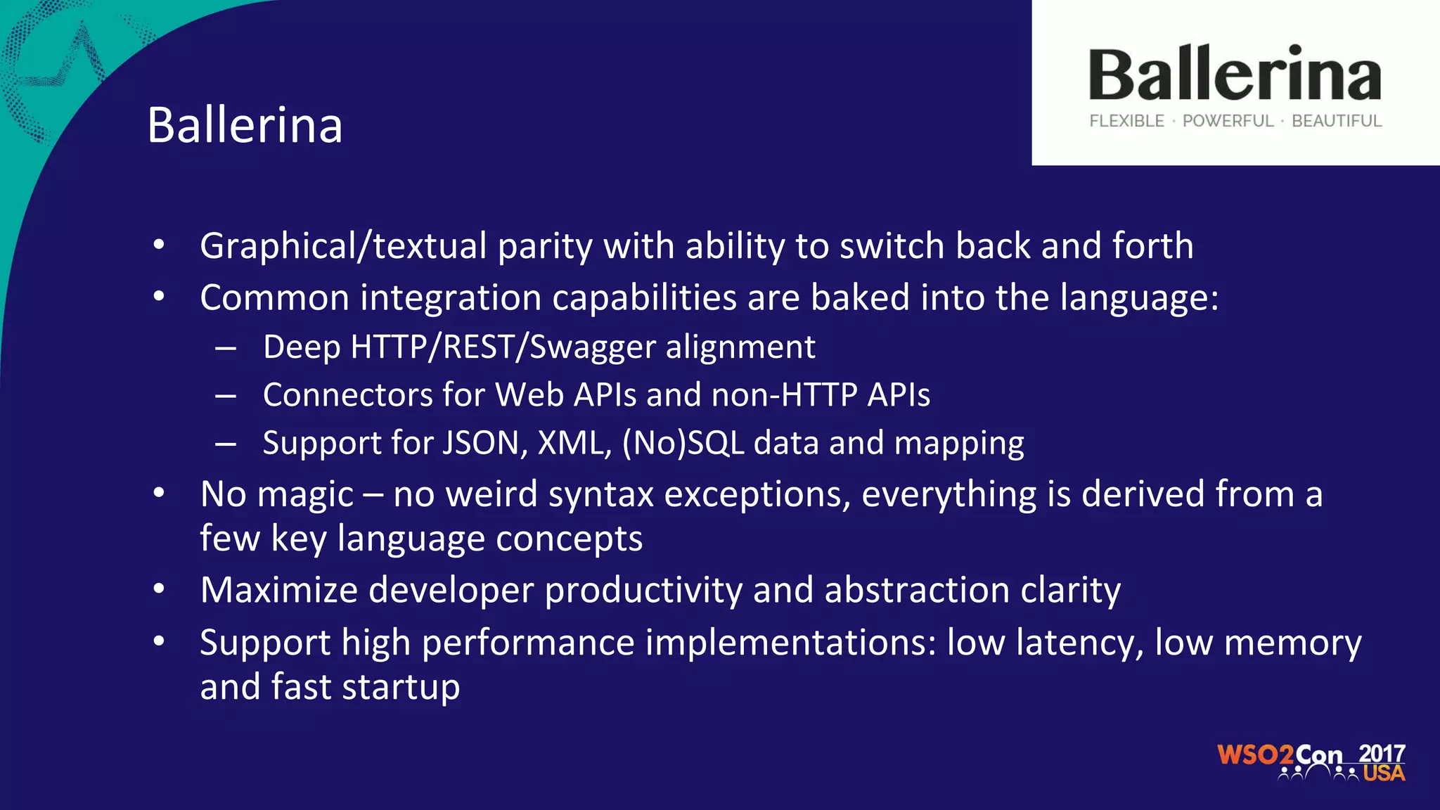Ballerina
• Graphical/textual parity with ability to switch back and forth
• Common integration capabilities are baked into the language:
– Deep HTTP/REST/Swagger alignment
– Connectors for Web APIs and non-HTTP APIs
– Support for JSON, XML, (No)SQL data and mapping
• No magic – no weird syntax exceptions, everything is derived from a
few key language concepts
• Maximize developer productivity and abstraction clarity
• Support high performance implementations: low latency, low memory
and fast startup
 