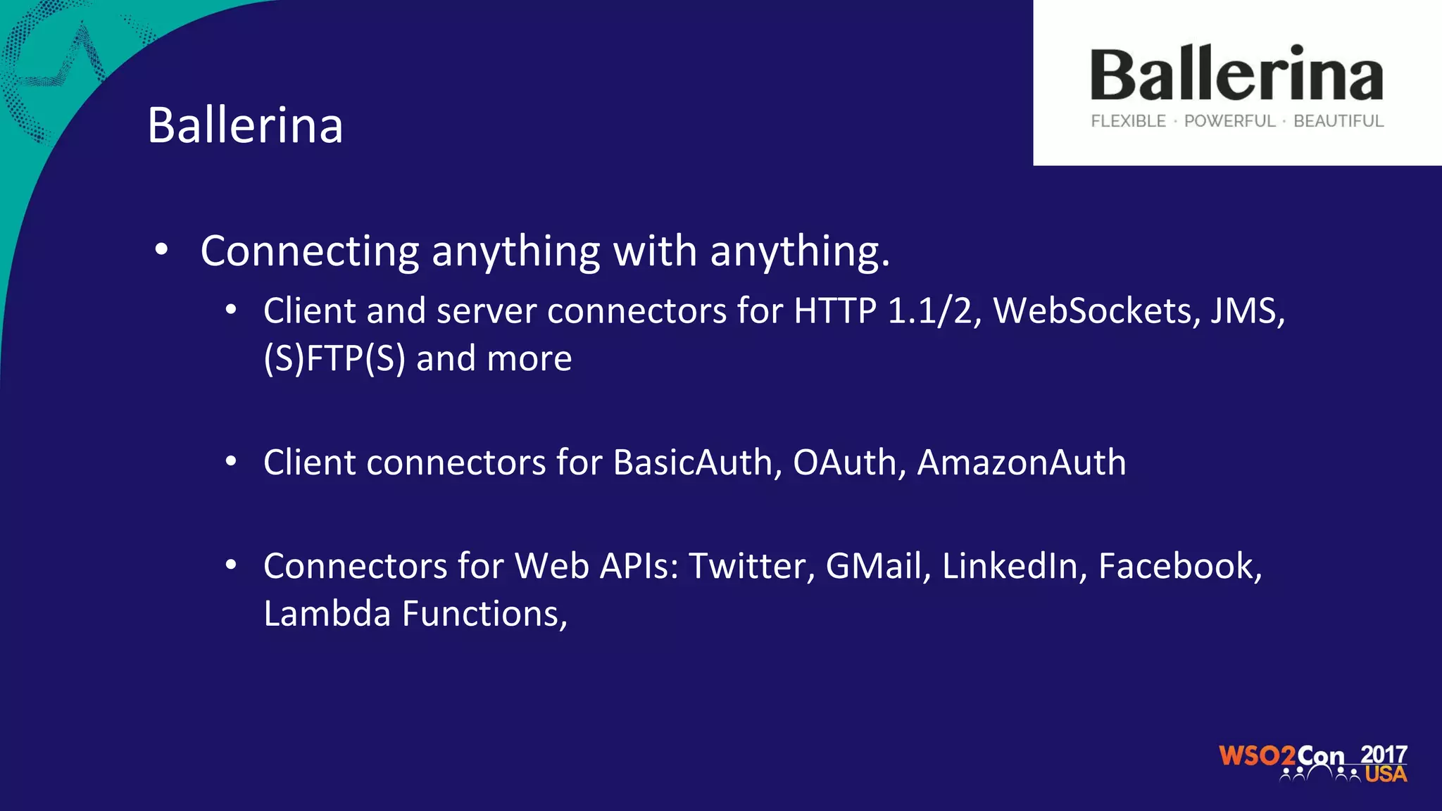 Ballerina
• Connecting anything with anything.
• Client and server connectors for HTTP 1.1/2, WebSockets, JMS,
(S)FTP(S) and more
• Client connectors for BasicAuth, OAuth, AmazonAuth
• Connectors for Web APIs: Twitter, GMail, LinkedIn, Facebook,
Lambda Functions,
 