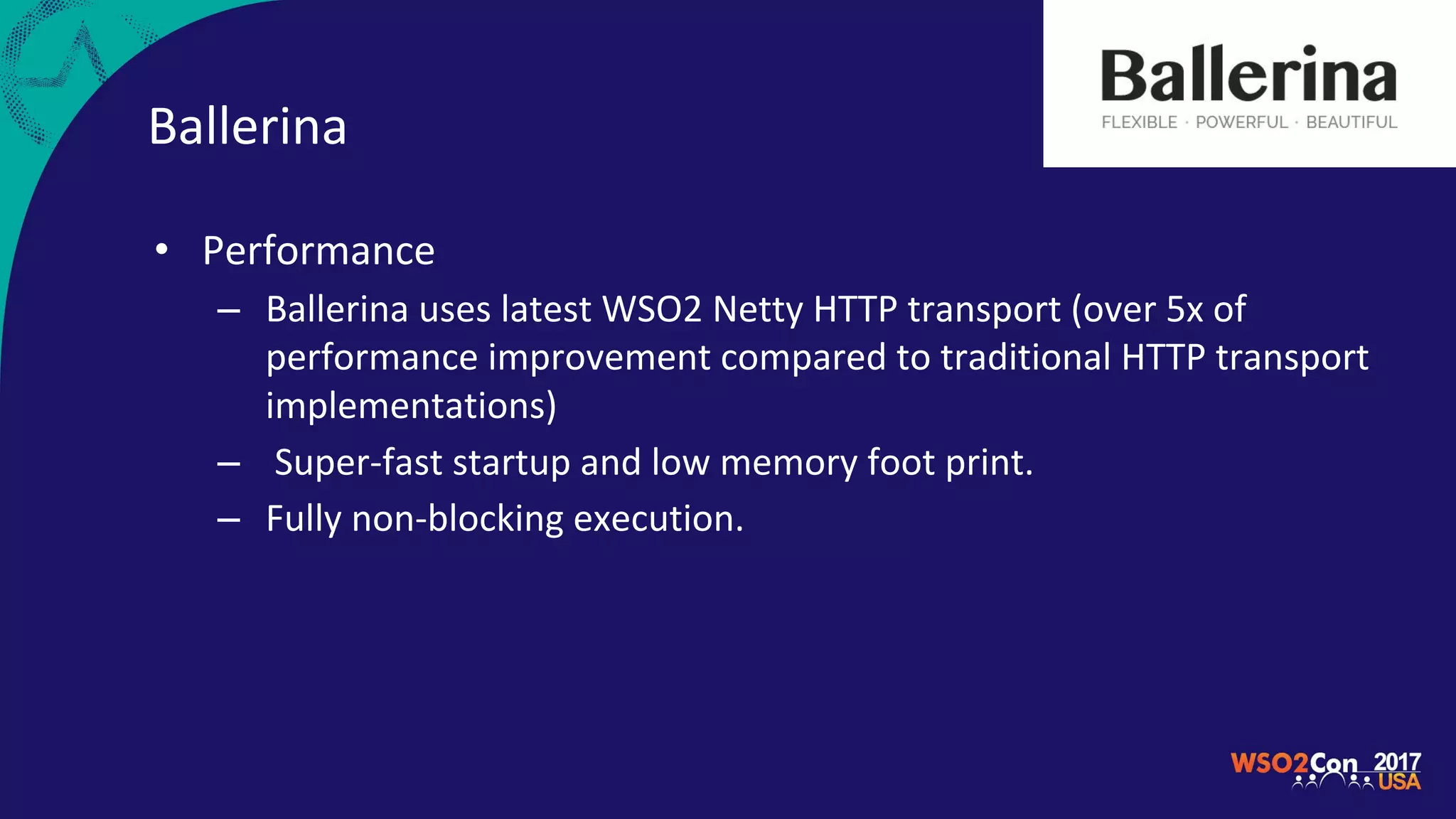 Ballerina
• Performance
– Ballerina uses latest WSO2 Netty HTTP transport (over 5x of
performance improvement compared to traditional HTTP transport
implementations)
– Super-fast startup and low memory foot print.
– Fully non-blocking execution.
 