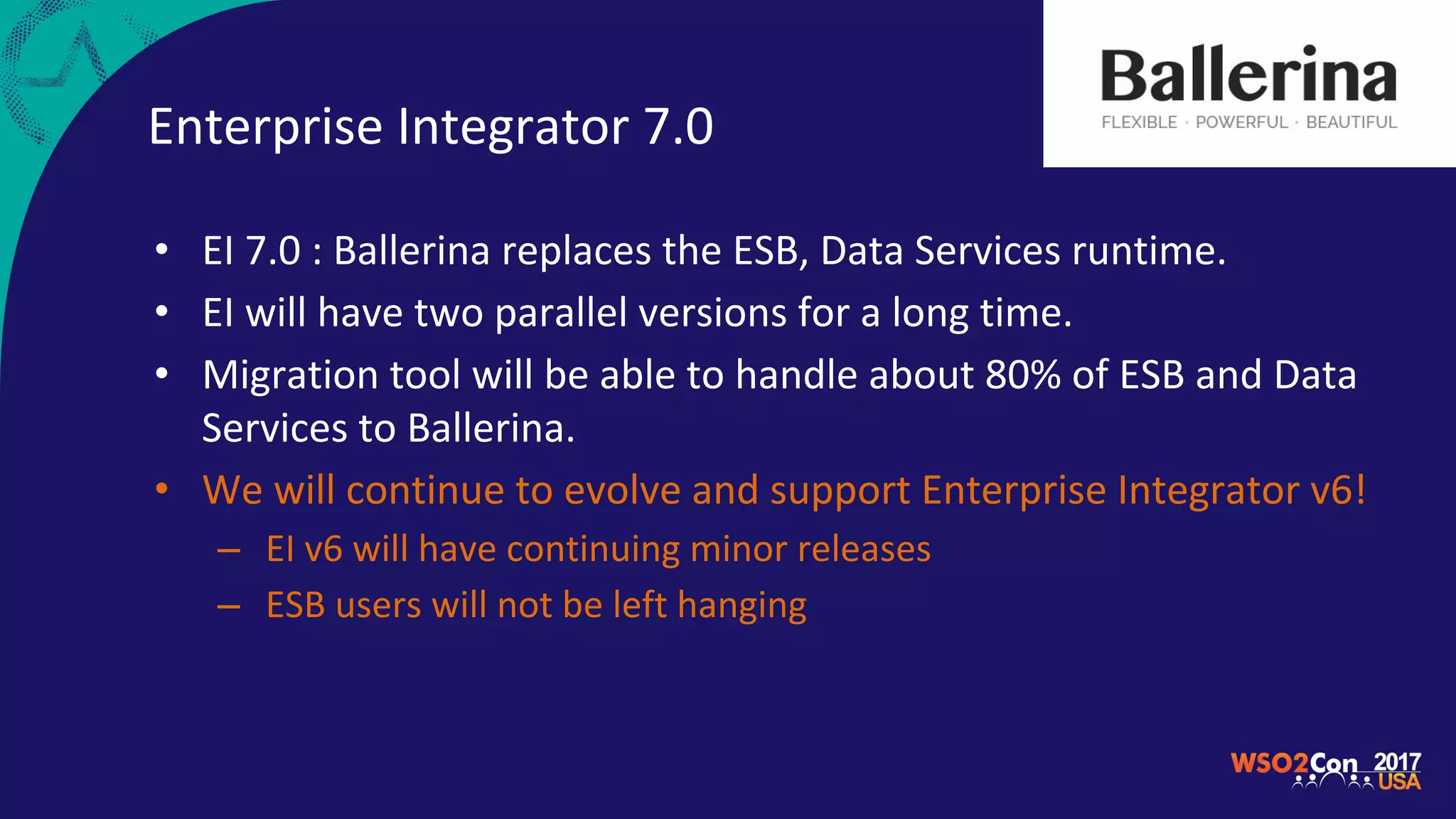 Enterprise Integrator 7.0
• EI 7.0 : Ballerina replaces the ESB, Data Services runtime.
• EI will have two parallel versions for a long time.
• Migration tool will be able to handle about 80% of ESB and Data
Services to Ballerina.
• We will continue to evolve and support Enterprise Integrator v6!
– EI v6 will have continuing minor releases
– ESB users will not be left hanging
 