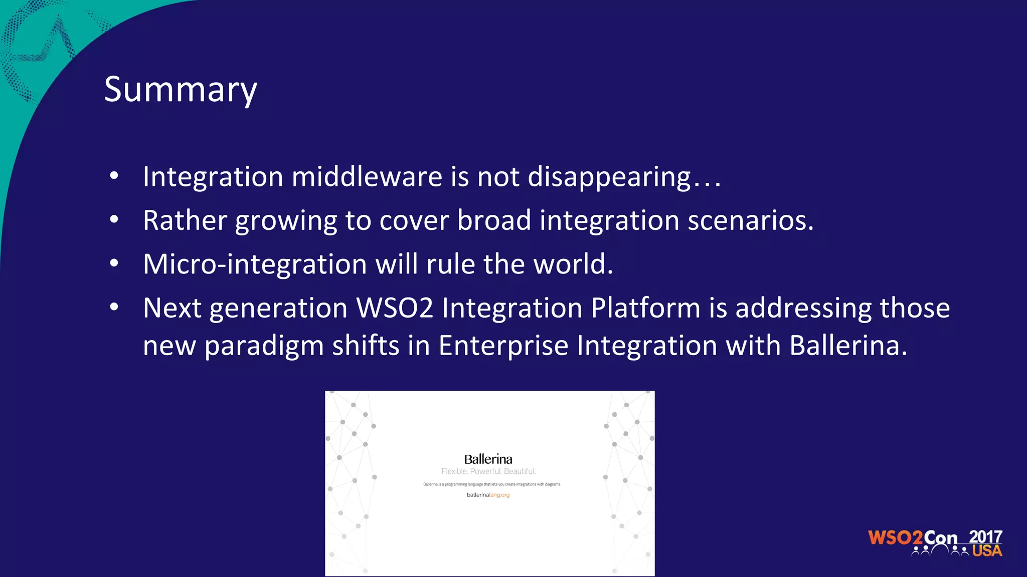Summary
• Integration middleware is not disappearing…
• Rather growing to cover broad integration scenarios.
• Micro-integration will rule the world.
• Next generation WSO2 Integration Platform is addressing those
new paradigm shifts in Enterprise Integration with Ballerina.
 