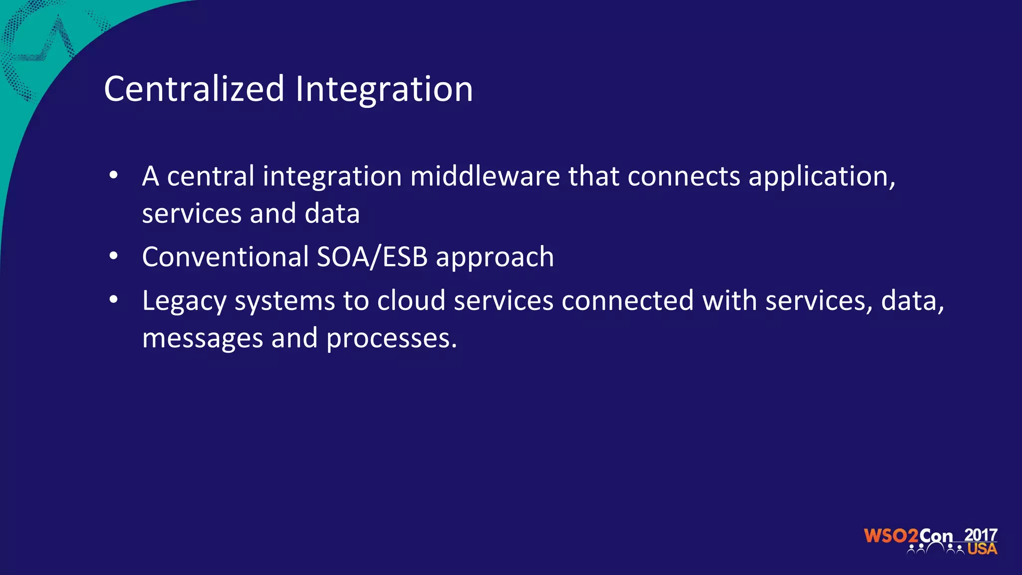 Centralized Integration
• A central integration middleware that connects application,
services and data
• Conventional SOA/ESB approach
• Legacy systems to cloud services connected with services, data,
messages and processes.
 