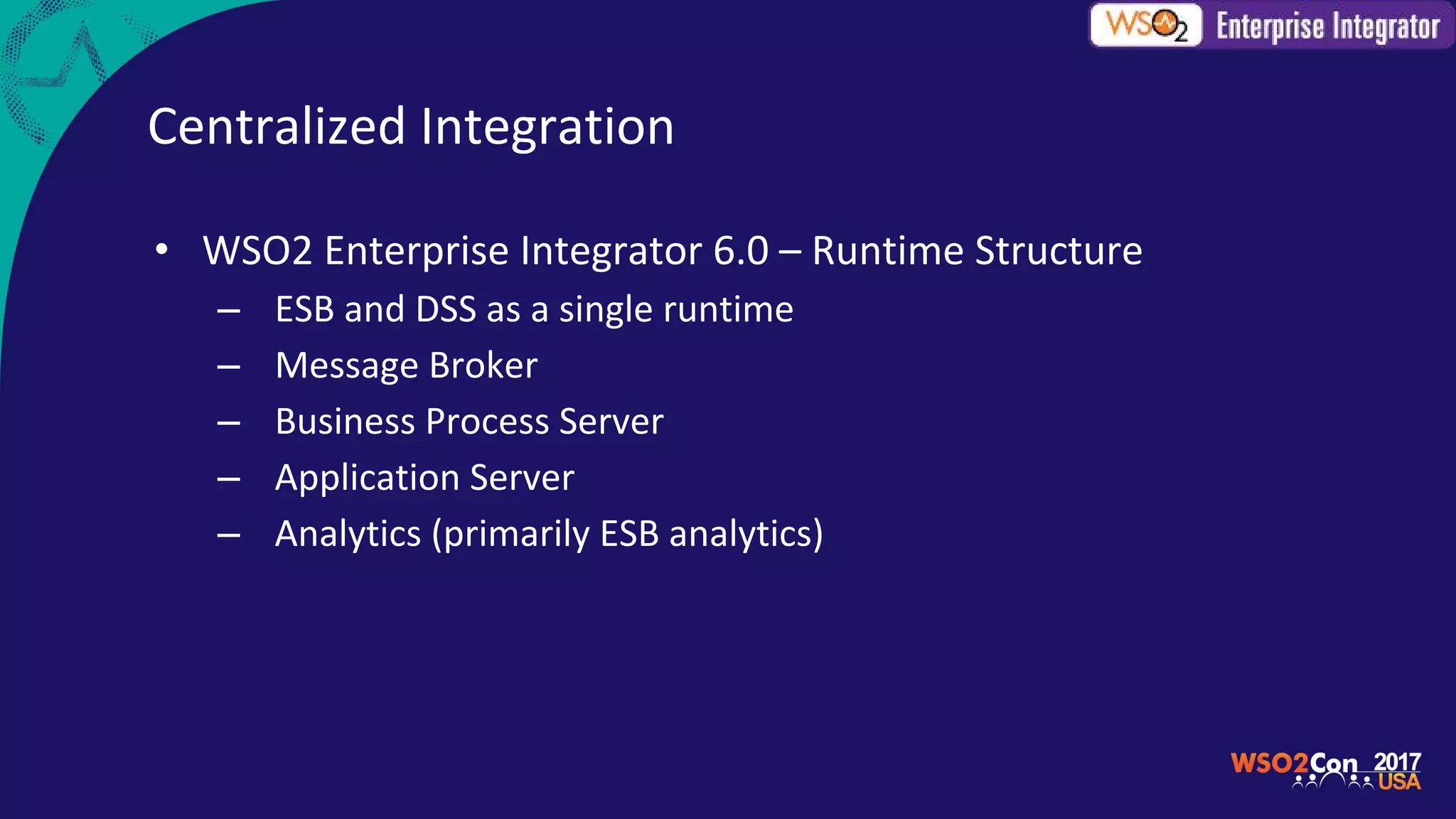 Centralized Integration
• WSO2 Enterprise Integrator 6.0 – Runtime Structure
– ESB and DSS as a single runtime
– Message Broker
– Business Process Server
– Application Server
– Analytics (primarily ESB analytics)
 