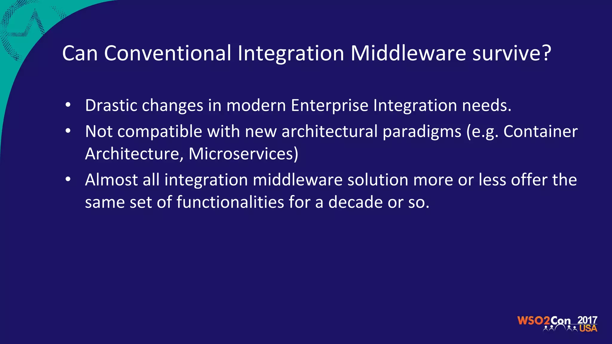 Can Conventional Integration Middleware survive?
• Drastic changes in modern Enterprise Integration needs.
• Not compatible with new architectural paradigms (e.g. Container
Architecture, Microservices)
• Almost all integration middleware solution more or less offer the
same set of functionalities for a decade or so.
 