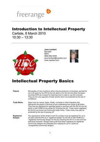 Introduction to Intellectual Property
Carlisle, 8 March 2010
10:30 – 13:30


                                   Jane Lambert
                                   Barrister
                                   NIPC
                                   0800 862 0055
                                   jane.lambert@nipclaw.com
                                   www.nipclaw.com




Intellectual Property Basics

Patents       Monopolies of new inventions which may be products or processes: granted for
              up to 20 years by the IPO for the UK alone or for the UK and other European
              countries EPO as a reward for teaching how to make or use the invention.
              They are the very opposite of trade secrets which are protected by the law of
              confidence.

Trade Marks   Signs such as names, logos, initials, numerals or other indicators that
              distinguish the goods or services of one undertaking from those of all others.
              They may be registered for specified goods or services with the IPO for the UK
              alone or with OHIM for the whole EU including the UK. Trade marks registered
              for the EU are known as Community trade marks. Trade marks may also be
              protected by the law of passing off.

Registered    The appearance of the whole or part of a product may be registered for up to
Designs       25 years with the IPO as a “registered design” for the UK or with OHIM as a
              “registered Community design” for the EU including the UK if it is new and has
              individual character. Designs that could have been registered as registered
              Community designs are protected from copying for up to 3 years as
              “unregistered Community designs”.



                                          1
 