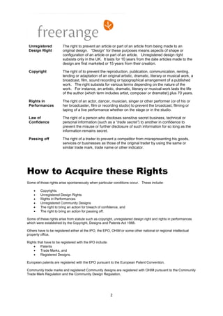 Unregistered           The right to prevent an article or part of an article from being made to an
 Design Right           original design. “Design” for these purposes means aspects of shape or
                        configuration of an article or part of an article. Unregistered design right
                        subsists only in the UK. It lasts for 10 years from the date articles made to the
                        design are first marketed or 15 years from their creation.

 Copyright              The right of to prevent the reproduction, publication, communication, renting,
                        lending or adaptation of an original artistic, dramatic, literary or musical work, a
                        broadcast, film, sound recording or typographical arrangement of a published
                        work. The right subsists for various terms depending on the nature of the
                        work. For instance, an artistic, dramatic, literary or musical work lasts the life
                        of the author (which term includes artist, composer or dramatist) plus 70 years.

 Rights in              The right of an actor, dancer, musician, singer or other performer (or of his or
 Performances           her broadcaster, film or recording studio) to prevent the broadcast, filming or
                        taping of a live performance whether on the stage or in the studio.

 Law of                 The right of a person who discloses sensitive secret business, technical or
 Confidence             personal information (such as a “trade secret”) to another in confidence to
                        prevent the misuse or further disclosure of such information for so long as the
                        information remains secret.

 Passing off            The right of a trader to prevent a competitor from misrepresenting his goods,
                        services or businesses as those of the original trader by using the same or
                        similar trade mark, trade name or other indicator.




How to Acquire these Rights
Some of those rights arise spontaneously when particular conditions occur. These include:

        Copyrights
        Unregistered Design Rights
        Rights in Performances
        Unregistered Community Designs
        The right to bring an action for breach of confidence, and
        The right to bring an action for passing off.

Some of these rights arise from statute such as copyright, unregistered design right and rights in performances
which were established by the Copyright, Designs and Patents Act 1988.

Others have to be registered either at the IPO, the EPO, OHIM or some other national or regional intellectual
property office.

Rights that have to be registered with the IPO include:
        Patents
        Trade Marks, and
        Registered Designs.

European patents are registered with the EPO pursuant to the European Patent Convention.

Community trade marks and registered Community designs are registered with OHIM pursuant to the Community
Trade Mark Regulation and the Community Design Regulation.




                                                          2
 