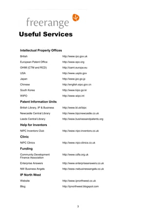 Useful Services

Intellectual Property Offices
British                          http://www.ipo.gov.uk

European Patent Office           http://www.epo.org

OHIM (CTM and RCD)               http://oami.europa.eu

USA                              http://www.uspto.gov

Japan                            http://www.jpo.go.jp

Chinese                          http://english.sipo.gov.cn

South Korea                      http://www.kipo.go.kr

WIPO                             http://www.wipo.int

Patent Information Units
British Library, IP & Business   http://www.bl.uk/bipc

Newcastle Central Library        http://www.bipcnewcastle.co.uk

Leeds Central Library            http://www.businessandpatents.org

Help for Inventors
NIPC Inventors Club              http://www.nipc-inventors.co.uk

Clinic
NIPC Clinics                     http://www.nipc-clinics.co.uk

Funding
Community Development            http://www.cdfa.org.uk
Finance Association

Enterprise Answers               http://www.enterpriseanswers.co.uk

NW Business Angels               http://www.nwbusinessangels.co.uk

IP North West
Website                          http://www.ipnorthwest.co.uk

Blog                             http://ipnorthwest.blogspot.com




                                              3
 