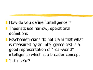 How do you define “Intelligence”? Theorists use narrow, operational definitions Psychometricians do not claim that what is measured by an intelligence test is a good representation of “real-world” intelligence which is a broader concept Is it useful? 
