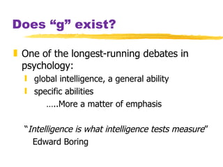 Does “g” exist? One of the longest-running debates in psychology:  global intelligence, a general ability  specific abilities  … ..More a matter of emphasis “ Intelligence is what intelligence tests measure ” Edward Boring 