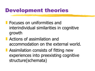 Development theories Focuses on uniformities and interindividual similarities in cognitive growth Actions of assimilation and accommodation on the external world. Assimilation consists of fitting new experiences into preexisting cognitive structure(schemata) 