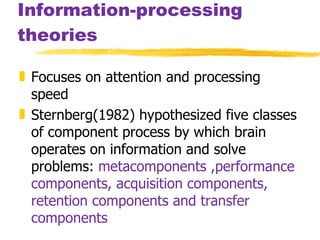 Information-processing theories Focuses on attention and processing speed Sternberg(1982) hypothesized five classes of component process by which brain operates on information and solve problems:  metacomponents ,performance components, acquisition components, retention components and transfer components 