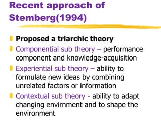 Recent approach of Stemberg(1994) Proposed a triarchic theory Componential sub theory –  performance component and knowledge-acquisition Experiential sub theory –  ability to formulate new ideas by combining unrelated factors or information Contextual sub theory -  ability to adapt changing envirnment and to shape the environment 