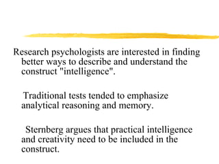 Research psychologists are interested in finding better ways to describe and understand the construct "intelligence".  Traditional tests tended to emphasize analytical reasoning and memory.  Sternberg argues that practical intelligence and creativity need to be included in the construct. 