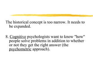 The historical concept is too narrow. It needs to be expanded. 8.  Cognitive  psychologists want to know "how" people solve problems in addition to whether or not they get the right answer (the  psychometric  approach). 