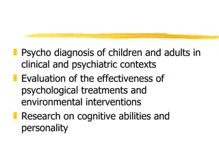 Psycho diagnosis of children and adults in clinical and psychiatric contexts Evaluation of the effectiveness of psychological treatments and environmental interventions Research on cognitive abilities and personality 